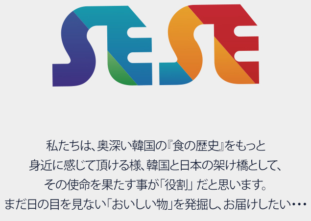 SESE 私たちは、奥深い韓国の『食の歴史』をもっと 身近に感じて頂ける様、韓国と日本の架け橋として、 その使命を果たす事が「役割」 だと思います。 まだ日の目を見ない「おいしい物」を発掘し、お届けしたい・・・